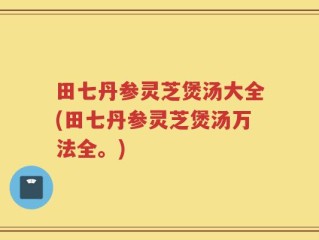 田七丹参灵芝煲汤大全(田七丹参灵芝煲汤万法全。)