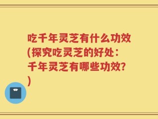 吃千年灵芝有什么功效(探究吃灵芝的好处：千年灵芝有哪些功效？)