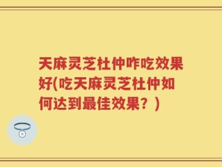 天麻灵芝杜仲咋吃效果好(吃天麻灵芝杜仲如何达到最佳效果？)