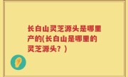 长白山灵芝源头是哪里产的(长白山是哪里的灵芝源头？)