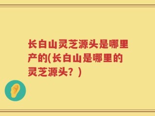 长白山灵芝源头是哪里产的(长白山是哪里的灵芝源头？)