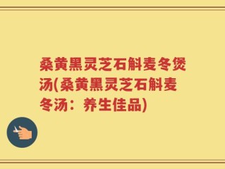 桑黄黑灵芝石斛麦冬煲汤(桑黄黑灵芝石斛麦冬汤：养生佳品)