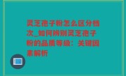 灵芝孢子粉怎么区分档次_如何辨别灵芝孢子粉的品质等级：关键因素解析