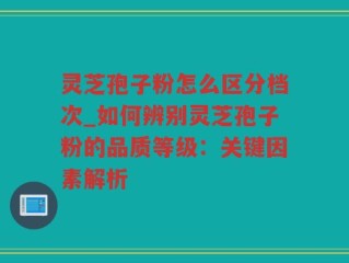 灵芝孢子粉怎么区分档次_如何辨别灵芝孢子粉的品质等级：关键因素解析