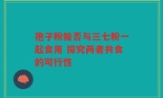 孢子粉能否与三七粉一起食用 探究两者共食的可行性