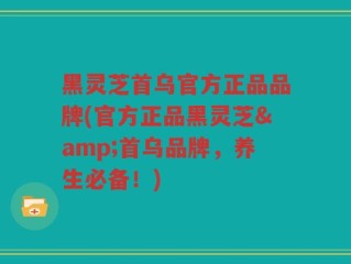 黑灵芝首乌官方正品品牌(官方正品黑灵芝&首乌品牌，养生必备！)