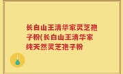 长白山王清华家灵芝孢子粉(长白山王清华家纯天然灵芝孢子粉