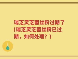 瑞芝灵芝菌丝粉过期了(瑞芝灵芝菌丝粉已过期，如何处理？)
