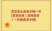 灵芝怎么卖多少钱一斤(灵芝价格｜怎样定价｜一斤能卖多少钱)