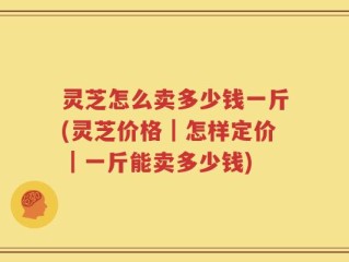 灵芝怎么卖多少钱一斤(灵芝价格｜怎样定价｜一斤能卖多少钱)