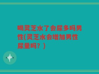 喝灵芝水了会尿多吗男性(灵芝水会增加男性尿量吗？)