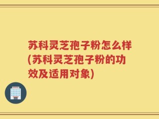 苏科灵芝孢子粉怎么样(苏科灵芝孢子粉的功效及适用对象)