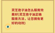 灵芝孢子油怎么服用效果好(灵芝孢子油正确服用方法，让您拥有更好的功效)