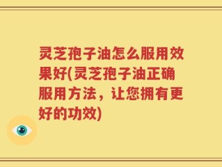 灵芝孢子油怎么服用效果好(灵芝孢子油正确服用方法，让您拥有更好的功效)