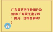 广东灵芝孢子粉图片及价格(广东灵芝孢子粉：图片、价格全解读！)