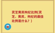 灵芝黄芪枸杞比例(灵芝、黄芪、枸杞的最佳比例是什么？)