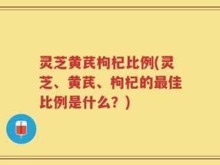 灵芝黄芪枸杞比例(灵芝、黄芪、枸杞的最佳比例是什么？)