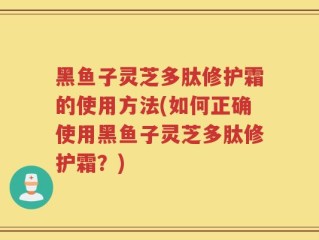 黑鱼子灵芝多肽修护霜的使用方法(如何正确使用黑鱼子灵芝多肽修护霜？)
