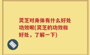 灵芝对身体有什么好处功效呢(灵芝的功效和好处，了解一下)