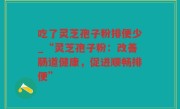 吃了灵芝孢子粉排便少_“灵芝孢子粉：改善肠道健康，促进顺畅排便”