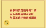 白参和灵芝孢子粉？请问人参皂苷Rh2可以与灵芝孢子粉同时服用