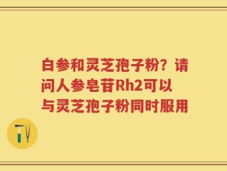 白参和灵芝孢子粉？请问人参皂苷Rh2可以与灵芝孢子粉同时服用