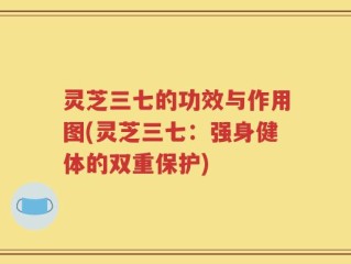 灵芝三七的功效与作用图(灵芝三七：强身健体的双重保护)