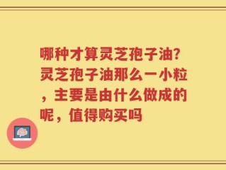 哪种才算灵芝孢子油？灵芝孢子油那么一小粒，主要是由什么做成的呢，值得购买吗