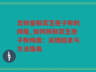 怎样鉴别灵芝孢子粉的纯度_如何辨别灵芝孢子粉纯度：关键因素与方法指南