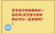 灵芝孢子粉能跟枸杞一起吃吗(灵芝孢子粉和枸杞可以一起食用吗？)