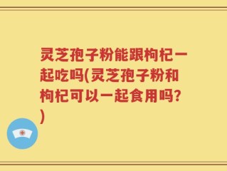 灵芝孢子粉能跟枸杞一起吃吗(灵芝孢子粉和枸杞可以一起食用吗？)