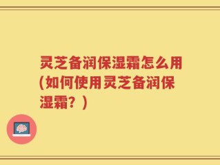 灵芝备润保湿霜怎么用(如何使用灵芝备润保湿霜？)