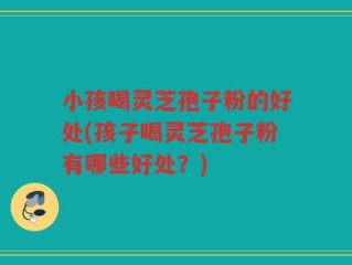 小孩喝灵芝孢子粉的好处(孩子喝灵芝孢子粉有哪些好处？)