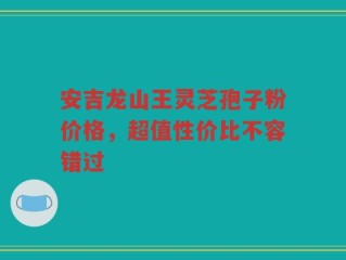 安吉龙山王灵芝孢子粉价格，超值性价比不容错过