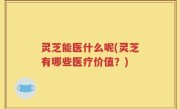 灵芝能医什么呢(灵芝有哪些医疗价值？)