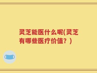 灵芝能医什么呢(灵芝有哪些医疗价值？)