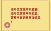绿叶灵芝孢子粉胶囊(绿叶灵芝孢子粉胶囊：营养丰富的天然保健品)