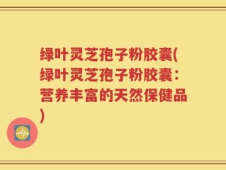 绿叶灵芝孢子粉胶囊(绿叶灵芝孢子粉胶囊：营养丰富的天然保健品)
