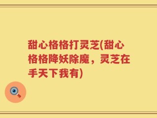 甜心格格打灵芝(甜心格格降妖除魔，灵芝在手天下我有)