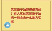 灵芝孢子油那得是真的？有人买过灵芝孢子油吗一般会去什么地方买呢