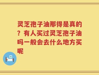 灵芝孢子油那得是真的？有人买过灵芝孢子油吗一般会去什么地方买呢