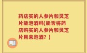 药店买的人参片和灵芝片能泡酒吗(能否将药店购买的人参片和灵芝片用来泡酒？)