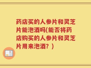 药店买的人参片和灵芝片能泡酒吗(能否将药店购买的人参片和灵芝片用来泡酒？)