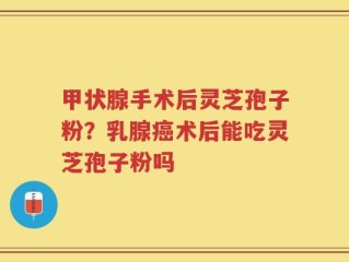甲状腺手术后灵芝孢子粉？乳腺癌术后能吃灵芝孢子粉吗