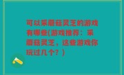 可以采蘑菇灵芝的游戏有哪些(游戏推荐：采蘑菇灵芝，这些游戏你玩过几个？)