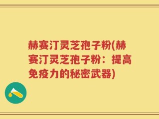 赫赛汀灵芝孢子粉(赫赛汀灵芝孢子粉：提高免疫力的秘密武器)
