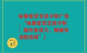 咏春堂灵芝孢子粉广告_“咏春堂灵芝孢子粉：提升免疫力，健康生活新选择”)