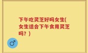 下午吃灵芝好吗女生(女生适合下午食用灵芝吗？)