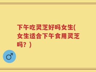下午吃灵芝好吗女生(女生适合下午食用灵芝吗？)
