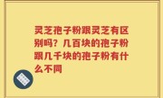 灵芝孢子粉跟灵芝有区别吗？几百块的孢子粉跟几千块的孢子粉有什么不同